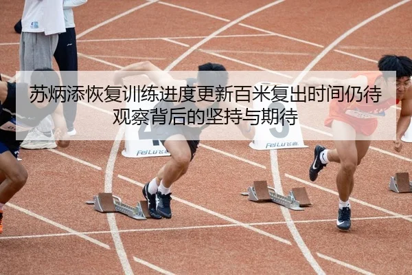 苏炳添恢复训练进度更新百米复出时间仍待观察背后的坚持与期待